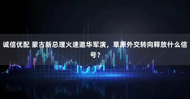 诚信优配 蒙古新总理火速邀华军演，草原外交转向释放什么信号？