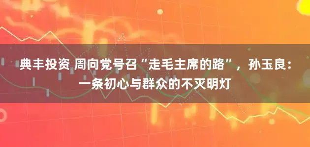 典丰投资 周向党号召“走毛主席的路”，孙玉良：一条初心与群众的不灭明灯