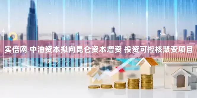 实倍网 中油资本拟向昆仑资本增资 投资可控核聚变项目