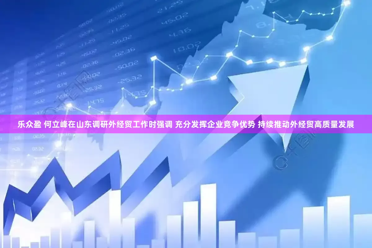 乐众盈 何立峰在山东调研外经贸工作时强调 充分发挥企业竞争优势 持续推动外经贸高质量发展