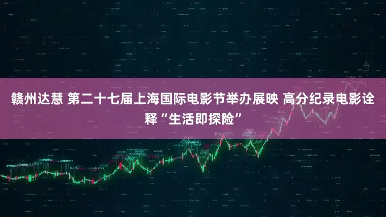 赣州达慧 第二十七届上海国际电影节举办展映 高分纪录电影诠释“生活即探险”