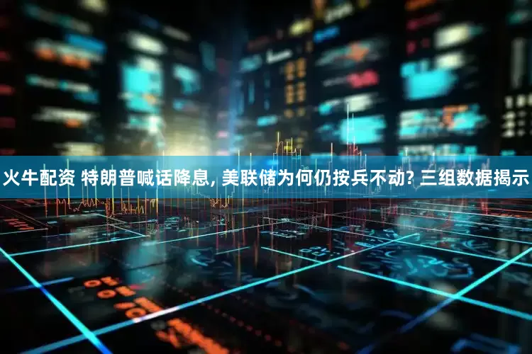 火牛配资 特朗普喊话降息, 美联储为何仍按兵不动? 三组数据揭示