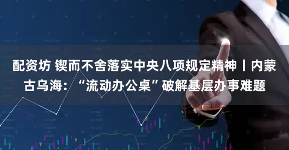 配资坊 锲而不舍落实中央八项规定精神丨内蒙古乌海：“流动办公桌”破解基层办事难题