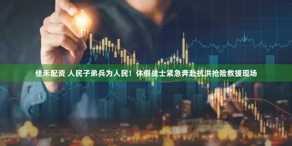 佳禾配资 人民子弟兵为人民！休假战士紧急奔赴抗洪抢险救援现场