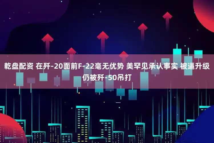 乾盘配资 在歼-20面前F-22毫无优势 美罕见承认事实 被逼升级仍被歼-50吊打