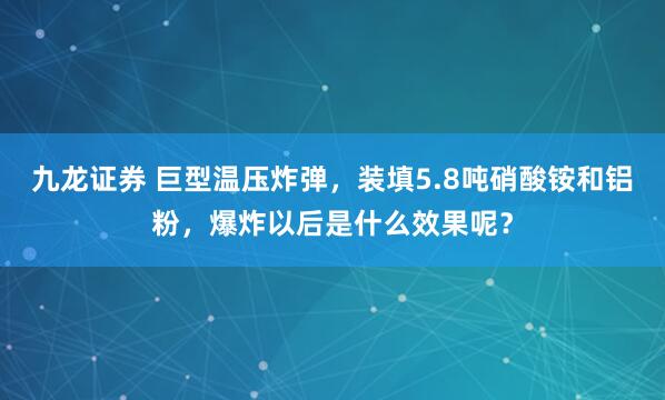 九龙证券 巨型温压炸弹，装填5.8吨硝酸铵和铝粉，爆炸以后是什么效果呢？