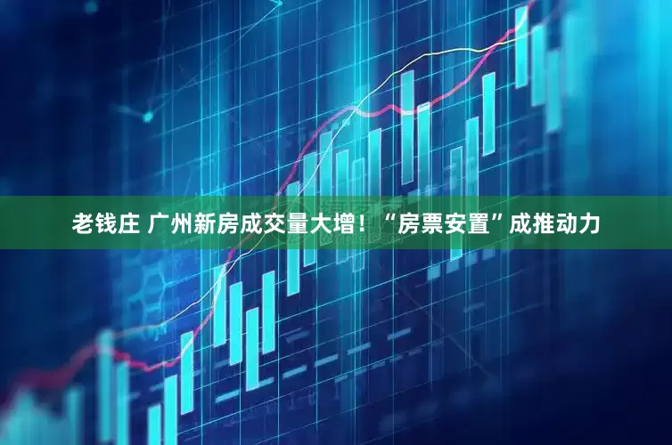 老钱庄 广州新房成交量大增！“房票安置”成推动力