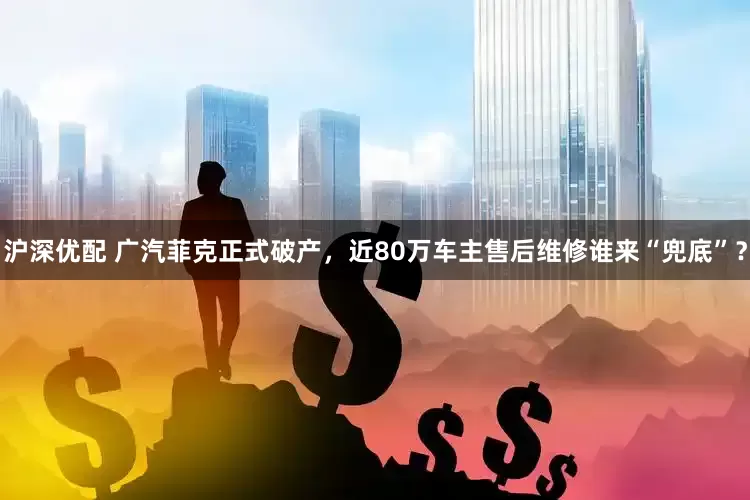 沪深优配 广汽菲克正式破产，近80万车主售后维修谁来“兜底”？