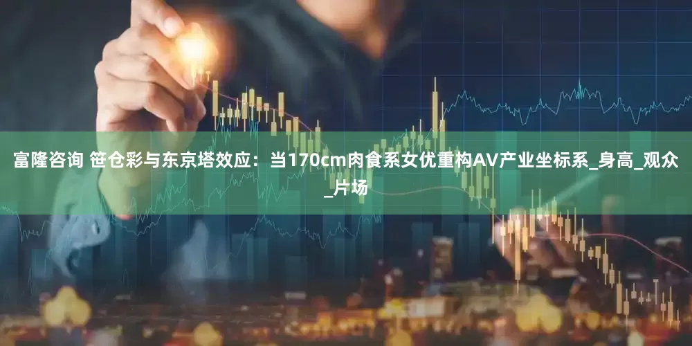 富隆咨询 笹仓彩与东京塔效应：当170cm肉食系女优重构AV产业坐标系_身高_观众_片场