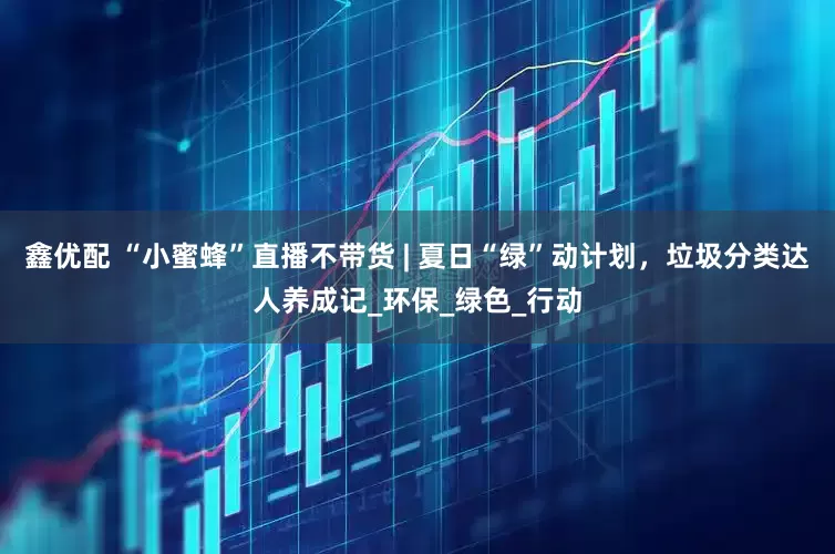 鑫优配 “小蜜蜂”直播不带货 | 夏日“绿”动计划，垃圾分类达人养成记_环保_绿色_行动