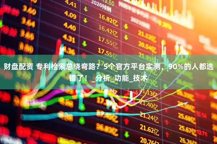 财盘配资 专利检索总绕弯路？5个官方平台实测，90%的人都选错了！_分析_功能_技术