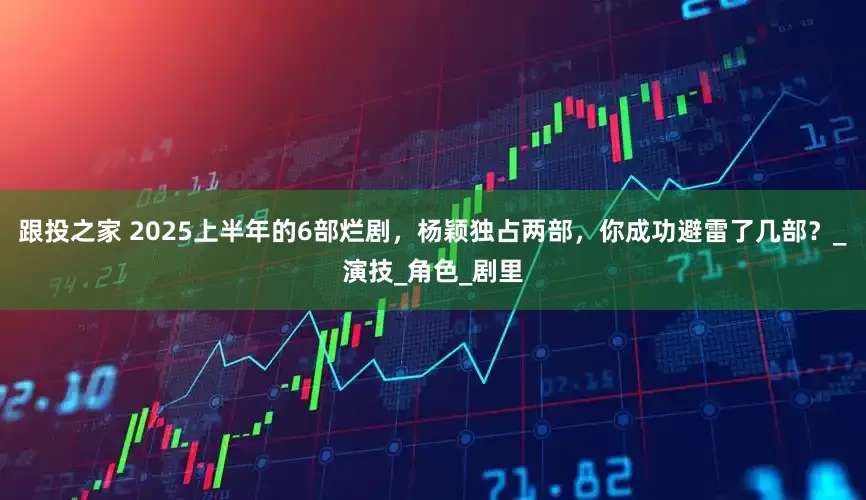 跟投之家 2025上半年的6部烂剧，杨颖独占两部，你成功避雷了几部？_演技_角色_剧里