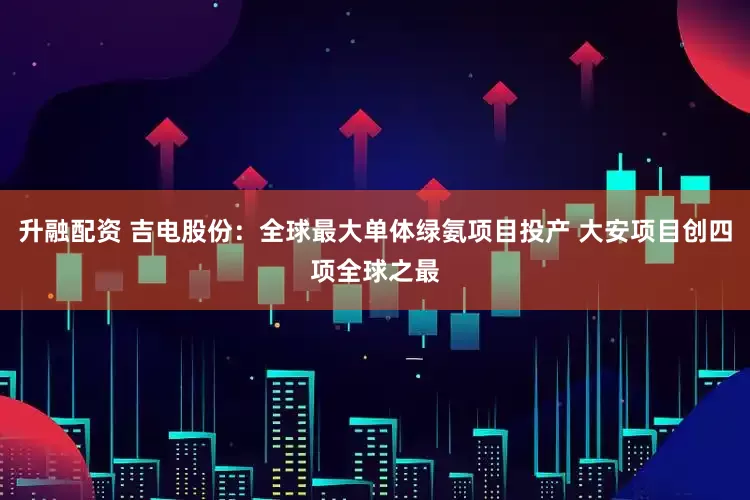 升融配资 吉电股份：全球最大单体绿氨项目投产 大安项目创四项全球之最