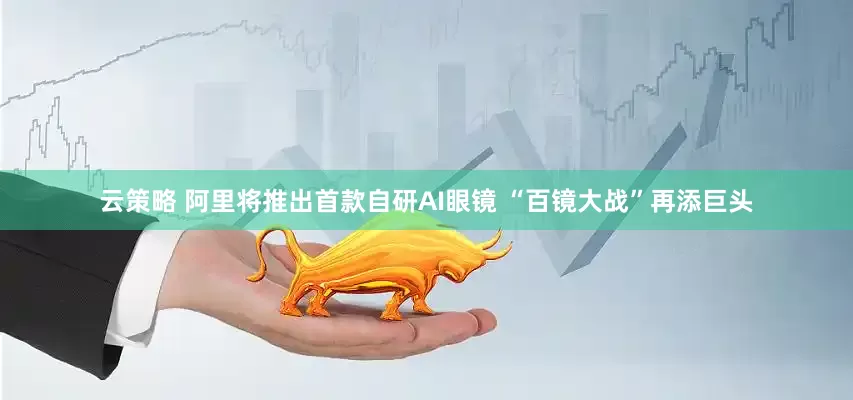 云策略 阿里将推出首款自研AI眼镜 “百镜大战”再添巨头