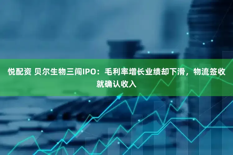 悦配资 贝尔生物三闯IPO：毛利率增长业绩却下滑，物流签收就确认收入