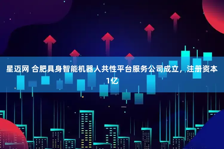 星迈网 合肥具身智能机器人共性平台服务公司成立，注册资本1亿