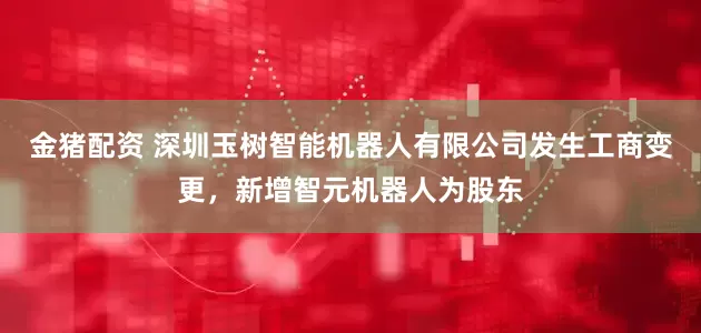 金猪配资 深圳玉树智能机器人有限公司发生工商变更，新增智元机器人为股东