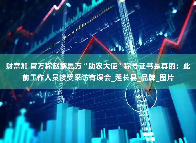 财富加 官方称赵露思方“助农大使”称号证书是真的：此前工作人员接受采访有误会_延长县_品牌_图片