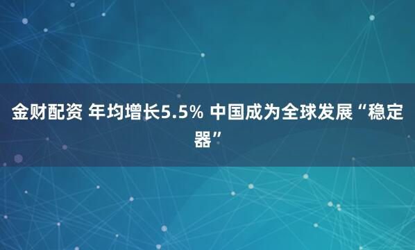 金财配资 年均增长5.5% 中国成为全球发展“稳定器”