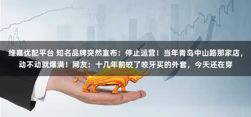 维嘉优配平台 知名品牌突然宣布：停止运营！当年青岛中山路那家店，动不动就爆满！网友：十几年前咬了咬牙买的外套，今天还在穿