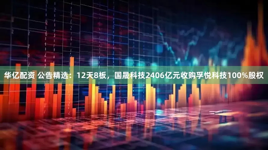 华亿配资 公告精选：12天8板，国晟科技2406亿元收购孚悦科技100%股权